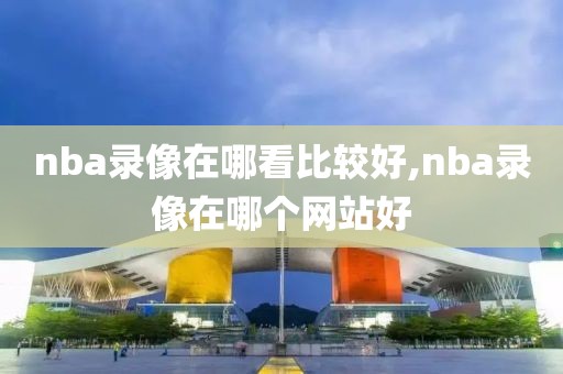 nba录像在哪看比较好,nba录像在哪个网站好