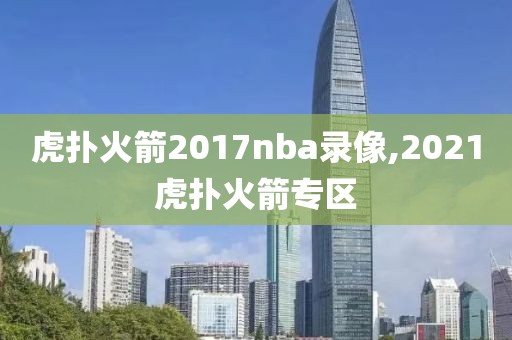 虎扑火箭2017nba录像,2021虎扑火箭专区