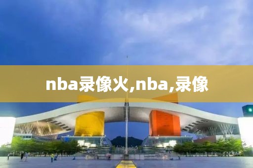 nba录像火,nba,录像