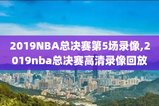 2019NBA总决赛第5场录像,2019nba总决赛高清录像回放