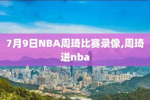 7月9日NBA周琦比赛录像,周琦进nba
