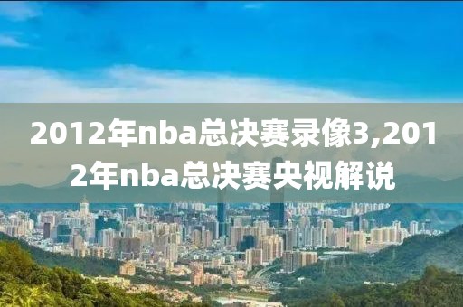 2012年nba总决赛录像3,2012年nba总决赛央视解说