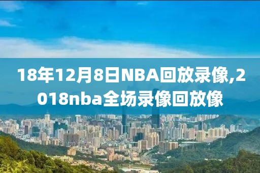18年12月8日NBA回放录像,2018nba全场录像回放像