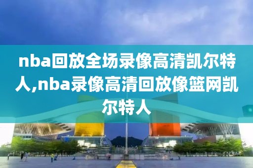 nba回放全场录像高清凯尔特人,nba录像高清回放像篮网凯尔特人