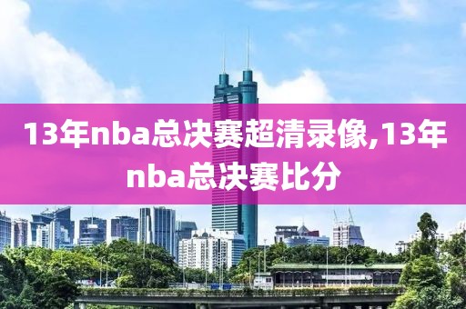 13年nba总决赛超清录像,13年nba总决赛比分
