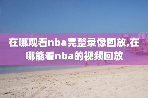 在哪观看nba完整录像回放,在哪能看nba的视频回放