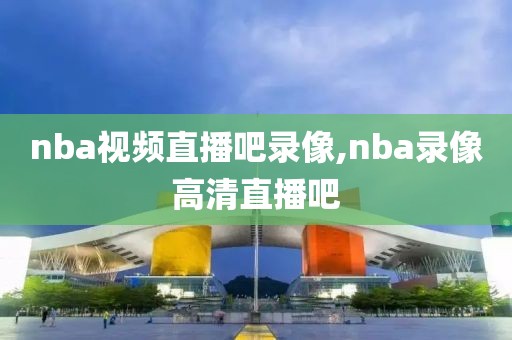 nba视频直播吧录像,nba录像高清直播吧