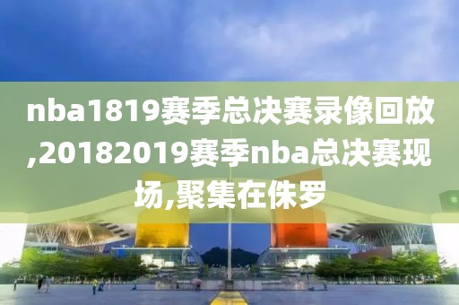 nba1819赛季总决赛录像回放,20182019赛季nba总决赛现场,聚集在侏罗