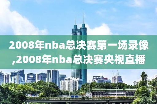 2008年nba总决赛第一场录像,2008年nba总决赛央视直播
