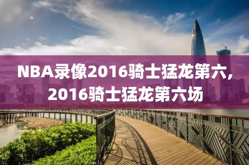 NBA录像2016骑士猛龙第六,2016骑士猛龙第六场