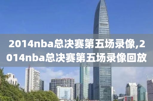 2014nba总决赛第五场录像,2014nba总决赛第五场录像回放