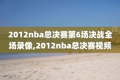 2012nba总决赛第6场决战全场录像,2012nba总决赛视频
