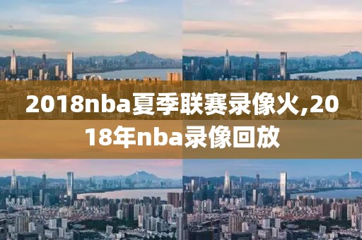 2018nba夏季联赛录像火,2018年nba录像回放