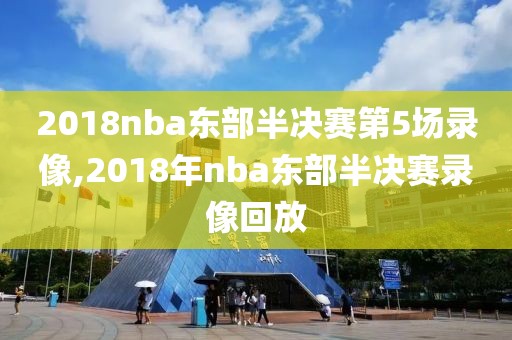 2018nba东部半决赛第5场录像,2018年nba东部半决赛录像回放