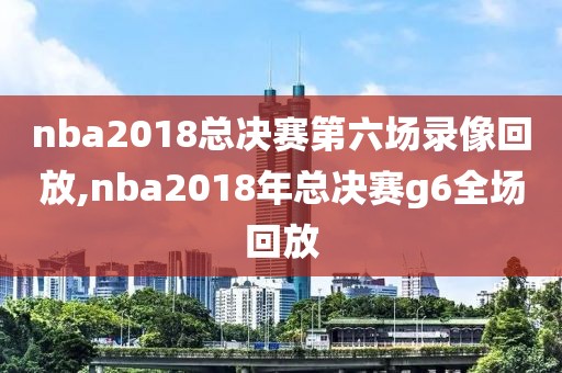 nba2018总决赛第六场录像回放,nba2018年总决赛g6全场回放