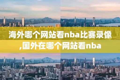 海外哪个网站看nba比赛录像,国外在哪个网站看nba