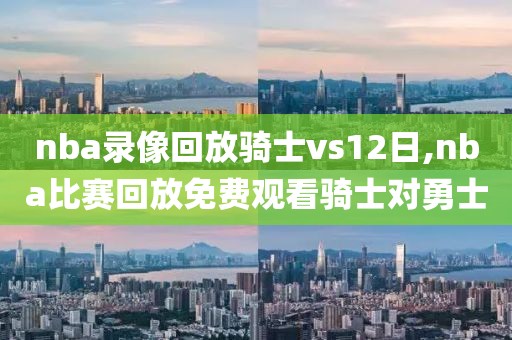 nba录像回放骑士vs12日,nba比赛回放免费观看骑士对勇士