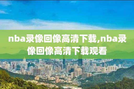nba录像回像高清下载,nba录像回像高清下载观看