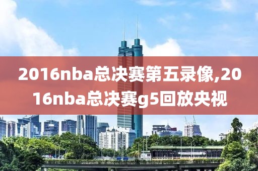 2016nba总决赛第五录像,2016nba总决赛g5回放央视