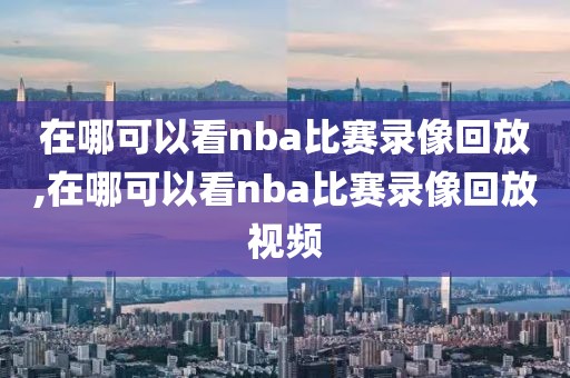 在哪可以看nba比赛录像回放,在哪可以看nba比赛录像回放视频