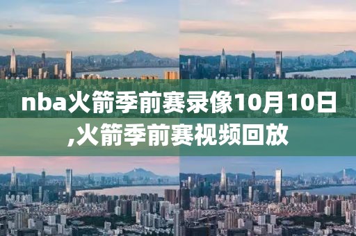 nba火箭季前赛录像10月10日,火箭季前赛视频回放