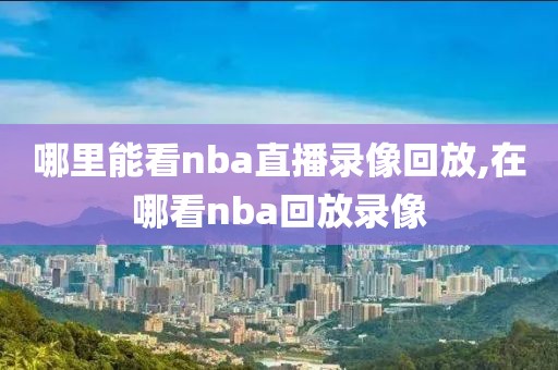 哪里能看nba直播录像回放,在哪看nba回放录像