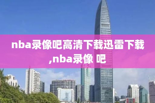 nba录像吧高清下载迅雷下载,nba录像 吧