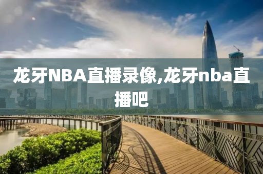 龙牙NBA直播录像,龙牙nba直播吧