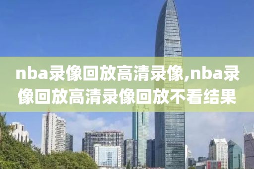 nba录像回放高清录像,nba录像回放高清录像回放不看结果