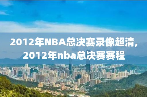 2012年NBA总决赛录像超清,2012年nba总决赛赛程