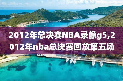 2012年总决赛NBA录像g5,2012年nba总决赛回放第五场