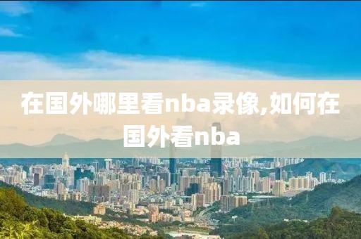 在国外哪里看nba录像,如何在国外看nba