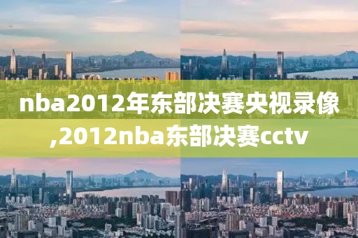 nba2012年东部决赛央视录像,2012nba东部决赛cctv