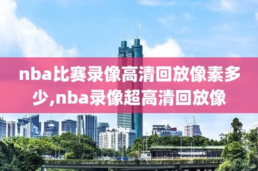 nba比赛录像高清回放像素多少,nba录像超高清回放像