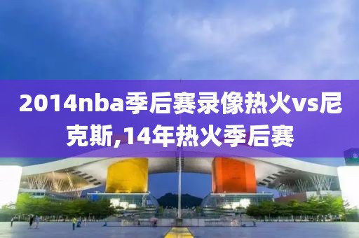 2014nba季后赛录像热火vs尼克斯,14年热火季后赛