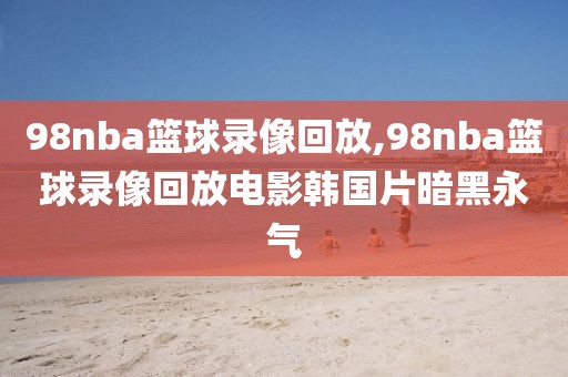 98nba篮球录像回放,98nba篮球录像回放电影韩国片暗黑永气