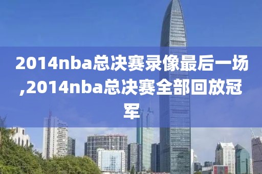 2014nba总决赛录像最后一场,2014nba总决赛全部回放冠军
