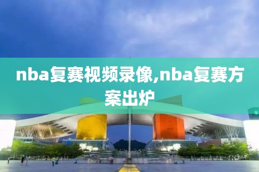 nba复赛视频录像,nba复赛方案出炉