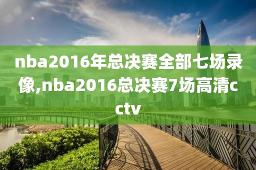 nba2016年总决赛全部七场录像,nba2016总决赛7场高清cctv