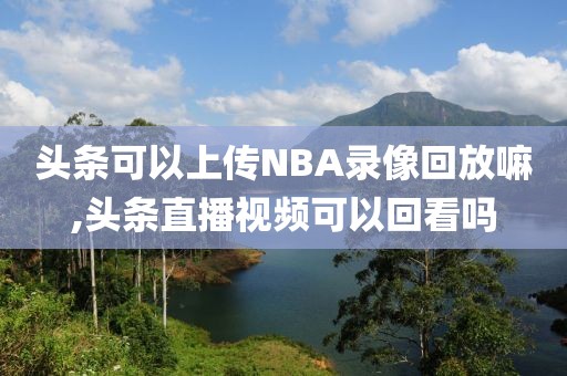 头条可以上传NBA录像回放嘛,头条直播视频可以回看吗