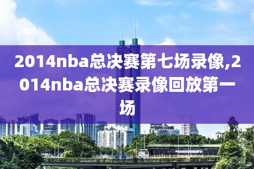 2014nba总决赛第七场录像,2014nba总决赛录像回放第一场