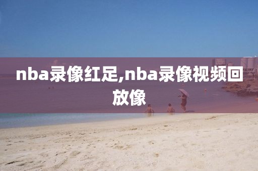 nba录像红足,nba录像视频回放像
