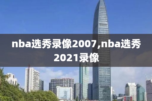 nba选秀录像2007,nba选秀2021录像