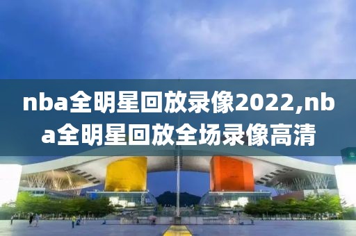 nba全明星回放录像2022,nba全明星回放全场录像高清