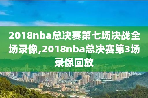 2018nba总决赛第七场决战全场录像,2018nba总决赛第3场录像回放