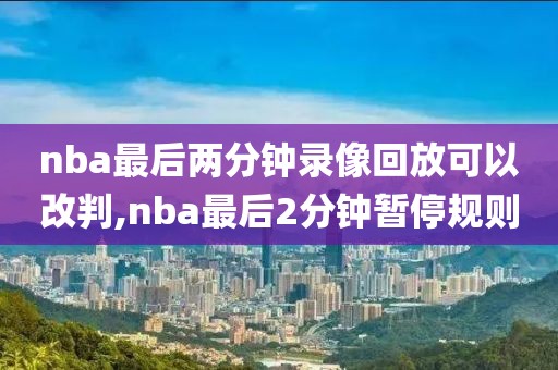 nba最后两分钟录像回放可以改判,nba最后2分钟暂停规则