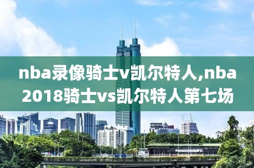 nba录像骑士v凯尔特人,nba2018骑士vs凯尔特人第七场