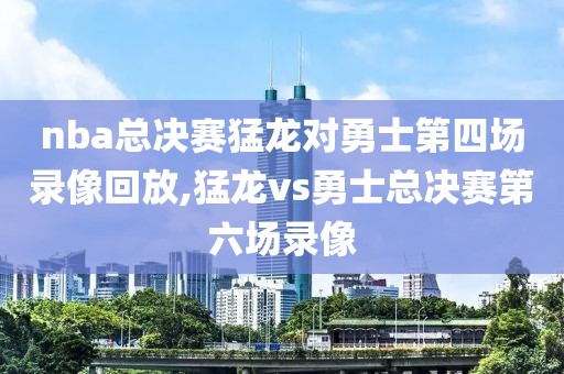 nba总决赛猛龙对勇士第四场录像回放,猛龙vs勇士总决赛第六场录像