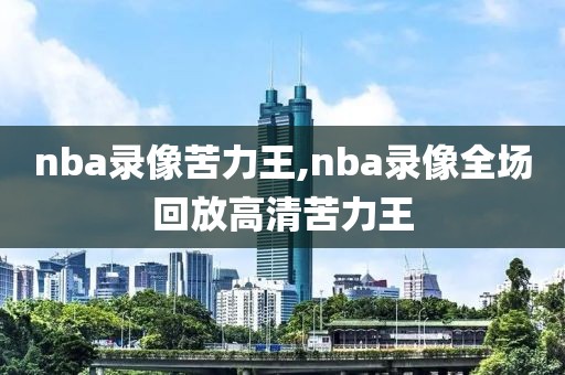 nba录像苦力王,nba录像全场回放高清苦力王
