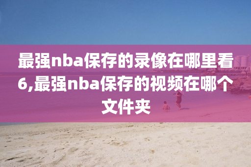 最强nba保存的录像在哪里看6,最强nba保存的视频在哪个文件夹